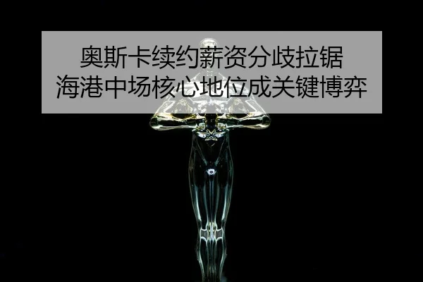 奥斯卡续约薪资分歧拉锯 海港中场核心地位成关键博弈