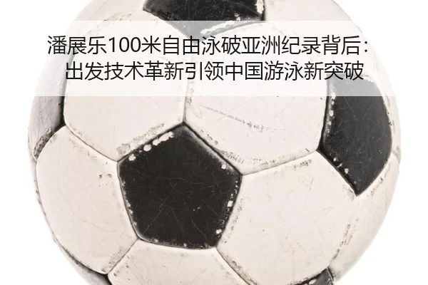 潘展乐100米自由泳破亚洲纪录背后：出发技术革新引领中国游泳新突破